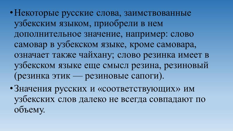 Некоторые русские слова, заимствованные узбекским языком, приобрели в нем дополнительное значение, например: слово самовар в узбекском языке, кроме самовара, означает также чайхану; слово резинка имеет…