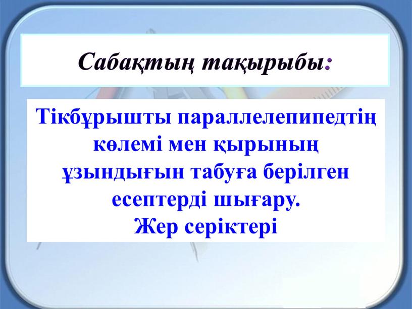 Сабақтың тақырыбы: Тікбұрышты параллелепипедтің көлемі мен қырының ұзындығын табуға берілген есептерді шығару