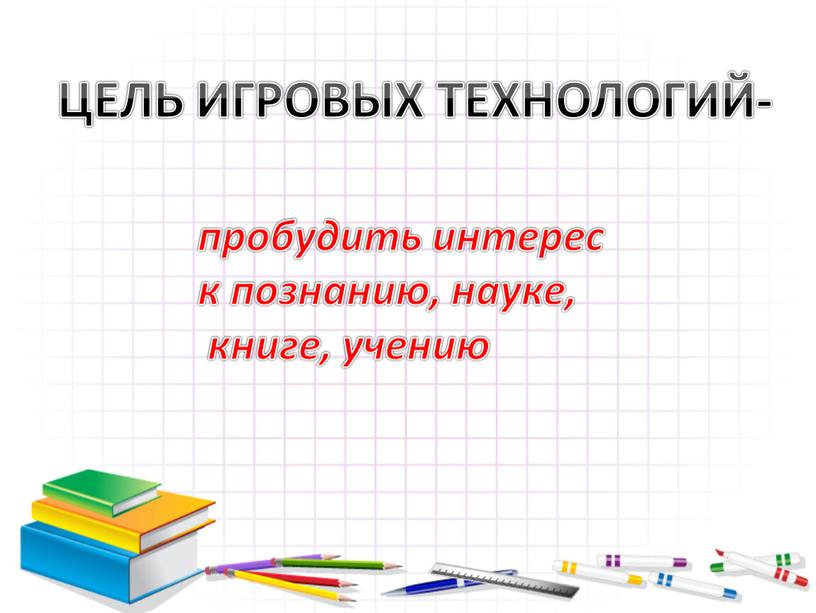 ЦЕЛЬ ИГРОВЫХ ТЕХНОЛОГИЙ- пробудить интерес к познанию, науке, книге, учению