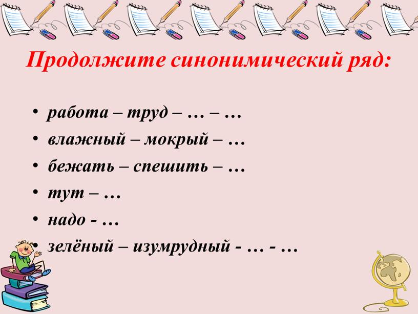 Продолжите синонимический ряд: работа – труд – … – … влажный – мокрый – … бежать – спешить – … тут – … надо -…