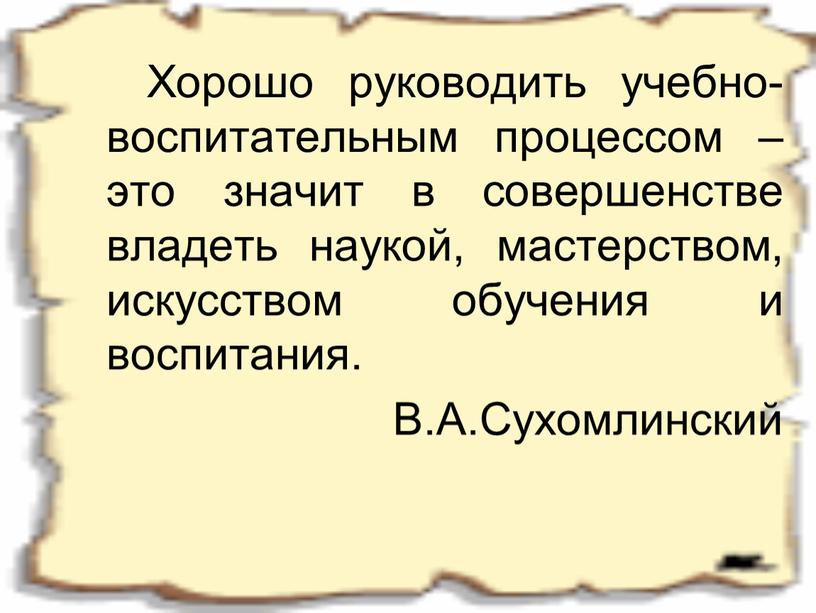 Хорошо руководить учебно-воспитательным процессом – это значит в совершенстве владеть наукой, мастерством, искусством обучения и воспитания