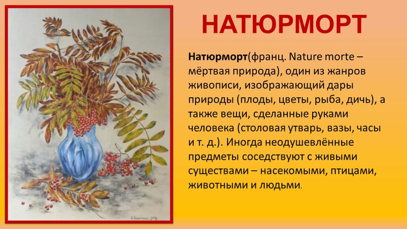 НАТЮРМОРТ Натюрморт (франц. Nature morte – мёртвая природа), один из жанров живописи, изображающий дары природы (плоды, цветы, рыба, дичь), а также вещи, сделанные руками человека…