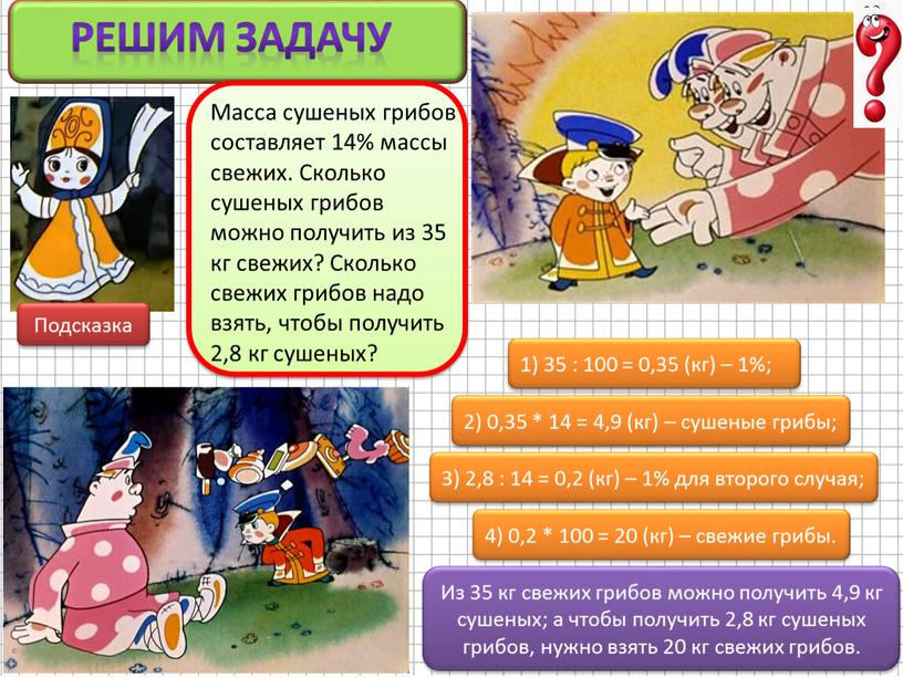 Решим задачу 1) 35 : 100 = 0,35 (кг) – 1%; 2) 0,35 * 14 = 4,9 (кг) – сушеные грибы; 3) 2,8 : 14…