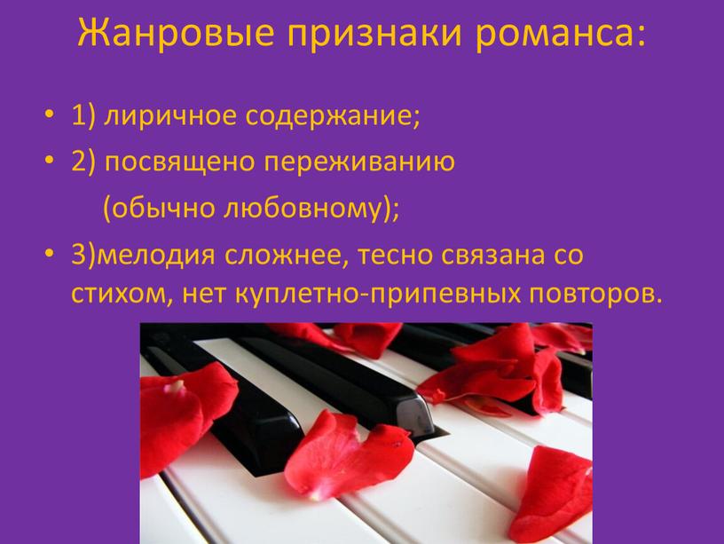 Жанровые признаки романса: 1) лиричное содержание; 2) посвящено переживанию (обычно любовному); 3)мелодия сложнее, тесно связана со стихом, нет куплетно-припевных повторов