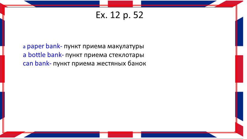 Ex. 12 p. 52 a paper bank- пункт приема макулатуры a bottle bank- пункт приема стеклотары can bank- пункт приема жестяных банок