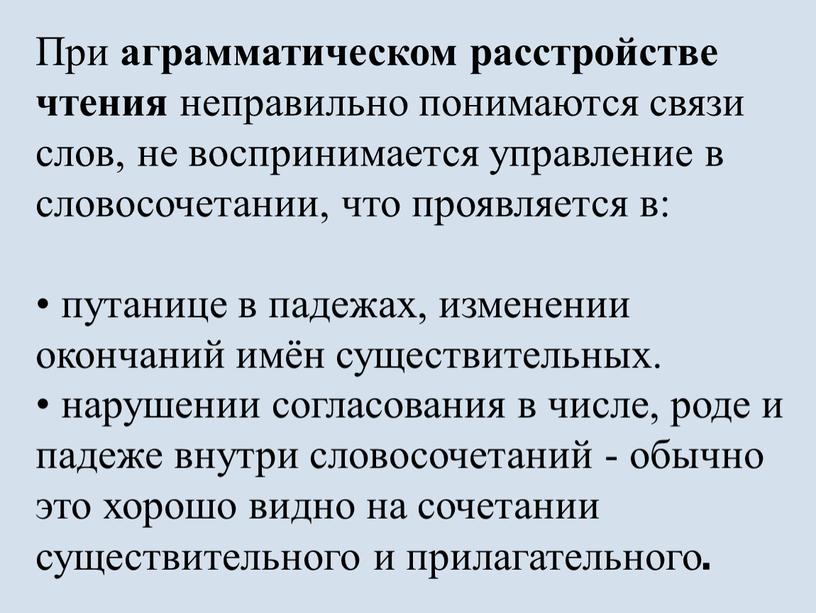 При аграмматическом расстройстве чтения неправильно понимаются связи слов, не воспринимается управление в словосочетании, что проявляется в: • путанице в падежах, изменении окончаний имён существительных