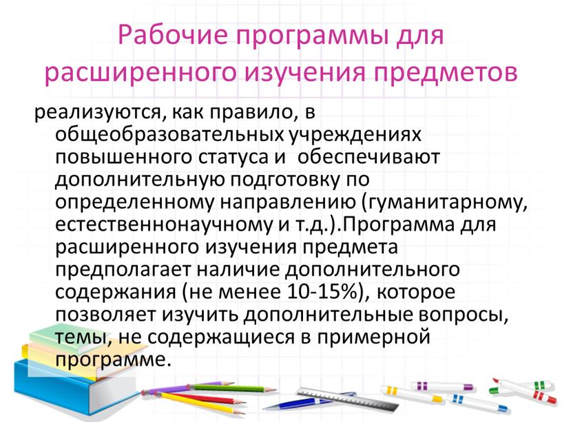 Рабочие программы для расширенного изучения предметов реализуются, как правило, в общеобразовательных учреждениях повышенного статуса и обеспечивают дополнительную подготовку по определенному направлению (гуманитарному, естественнонаучному и т