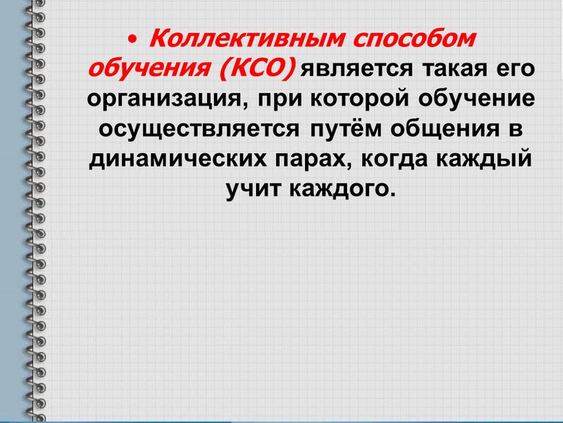 Коллективным способом обучения (КСО) является такая его организация, при которой обучение осуществляется путём общения в динамических парах, когда каждый учит каждого