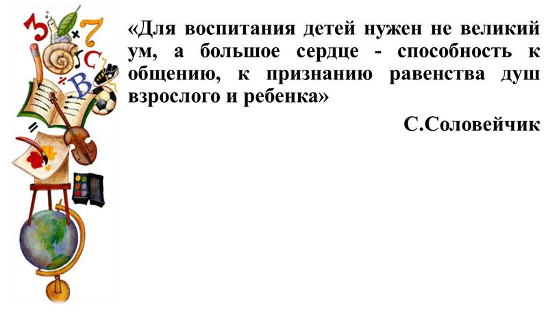 Для воспитания детей нужен не великий ум, а большое сердце - способность к общению, к признанию равенства душ взрослого и ребенка»