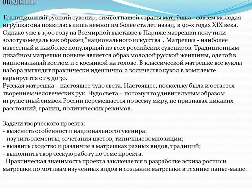 ВВЕДЕНИЕ Традиционный русский сувенир, символ нашей страны матрёшка - совсем молодая игрушка: она появилась лишь немногим более ста лет назад, в 90-х годах