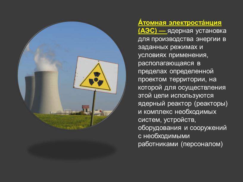 А́томная электроста́нция (АЭС) — ядерная установка для производства энергии в заданных режимах и условиях применения, располагающаяся в пределах определенной проектом территории, на которой для осуществления…