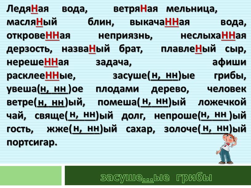 ЛедяНая вода, ветряНая мельница, масляНый блин, выкачаННая вода, откровеННая неприязнь, неслыхаННая дерзость, назваНый брат, плавлеНый сыр, нерешеННая задача, афиши расклееННые, засуше(_____)ые грибы, увеша(_____)ое плодами дерево,…