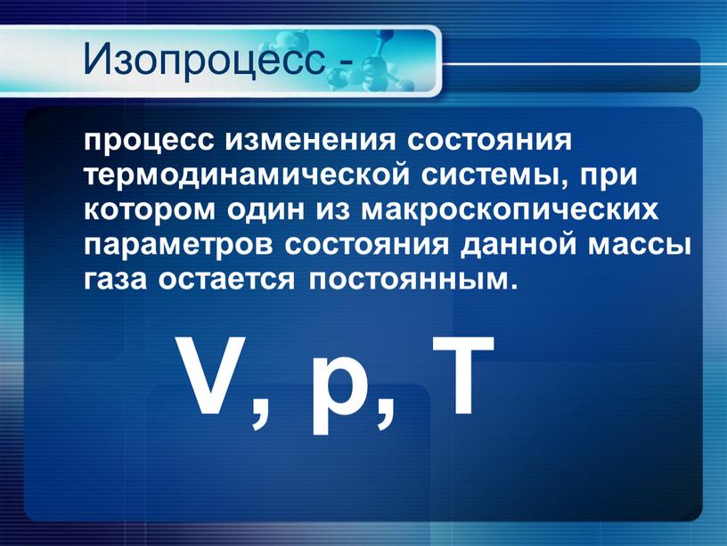 Изопроцесс - процесс изменения состояния термодинамической системы, при котором один из макроскопических параметров состояния данной массы газа остается постоянным