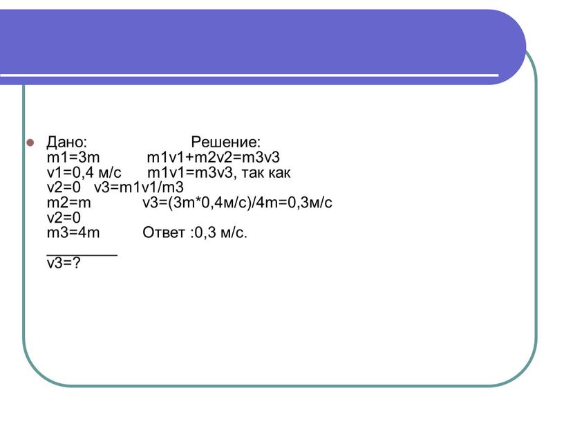 Дано: Решение: m1=3m m1v1+m2v2=m3v3 v1=0,4 м/с m1v1=m3v3, так как v2=0 v3=m1v1/m3 m2=m v3=(3m*0,4м/с)/4m=0,3м/с v2=0 m3=4m