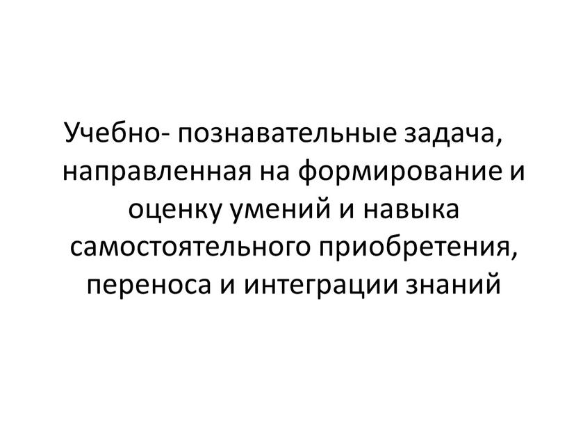 Учебно- познавательные задача, направленная на формирование и оценку умений и навыка самостоятельного приобретения, переноса и интеграции знаний