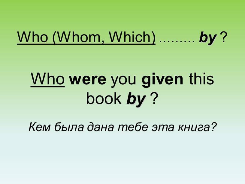 Who (Whom, Which) ……… by ? Who were you given this book by ?