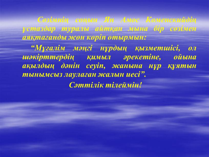 Сөзімнің соңын Ян Амос Коменскийдің ұстаздар туралы айтқан мына бір сөзімен аяқтағанды жөн көріп отырмын: “Мұғалім мәңгі нұрдың қызметшісі, ол шәкірттердің қимыл әрекетіне, ойына ақылдың…