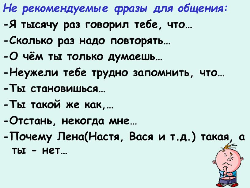 Не рекомендуемые фразы для общения: -Я тысячу раз говорил тебе, что… -Сколько раз надо повторять… -О чём ты только думаешь… -Неужели тебе трудно запомнить, что…