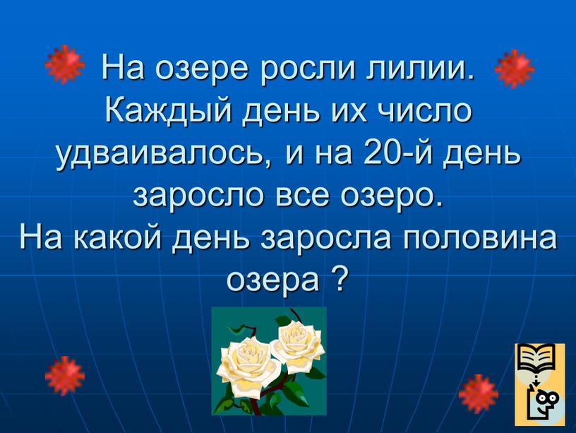 На озере росли лилии. Каждый день их число удваивалось, и на 20-й день заросло все озеро