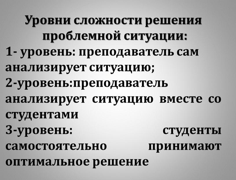 Уровни сложности решения проблемной ситуации: 1- уровень: преподаватель сам анализирует ситуацию; 2-уровень:преподаватель анализирует ситуацию вместе со студентами 3-уровень: студенты самостоятельно принимают оптимальное решение