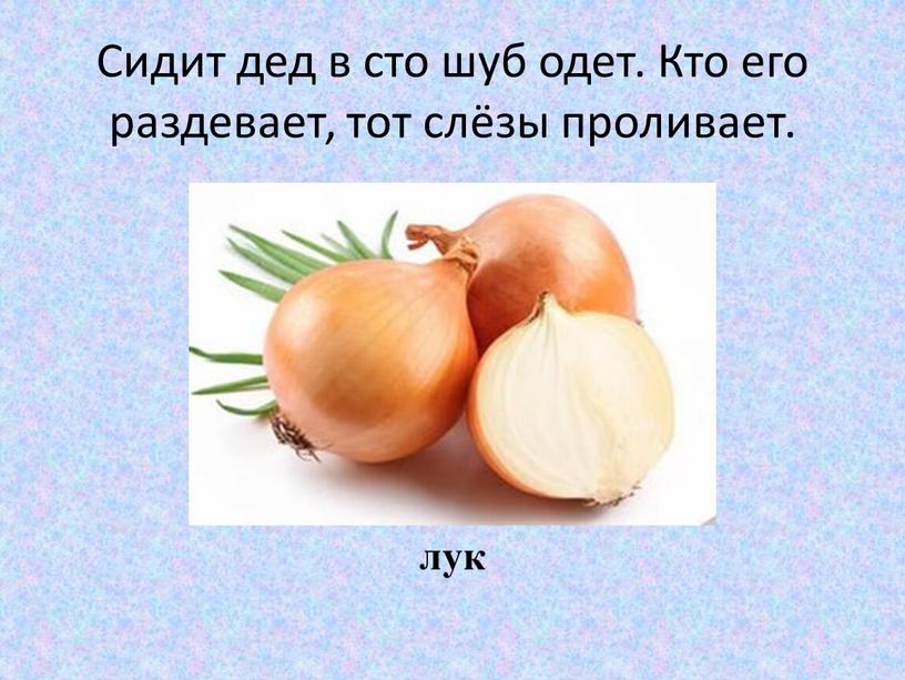 Сидит дед в сто шуб одет. Кто его раздевает, тот слёзы проливает