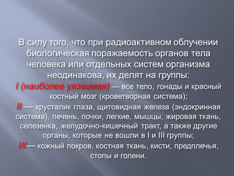 В силу того, что при радиоактивном облучении биологическая поражаемость органов тела человека или отдельных систем организма неодинакова, их делят на группы: