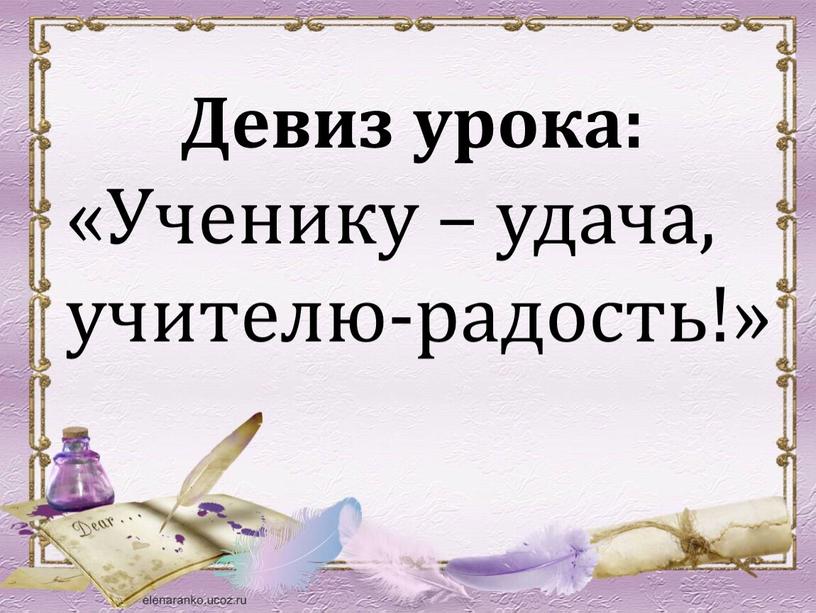 Девиз урока: «Ученику – удача, учителю-радость!»