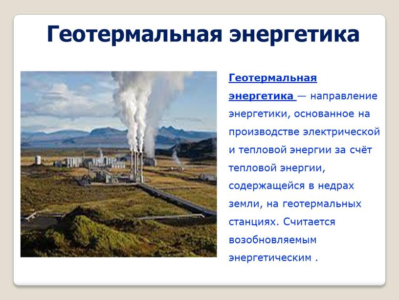 Геотермальная энергетика Геотермальная энергетика — направление энергетики, основанное на производстве электрической и тепловой энергии за счёт тепловой энергии, содержащейся в недрах земли, на геотермальных станциях