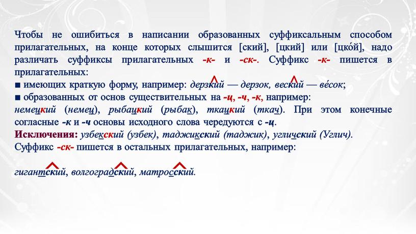 Чтобы не ошибиться в написании образованных суффиксальным способом прилагательных, на конце которых слышится [ский], [цкий] или [цко́й], надо различать суффиксы прилагательных -к- и -ск-