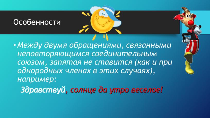 Особенности Между двумя обращениями, связанными неповторяющимся соединительным союзом, запятая не ставится (как и при однородных членах в этих случаях), например: