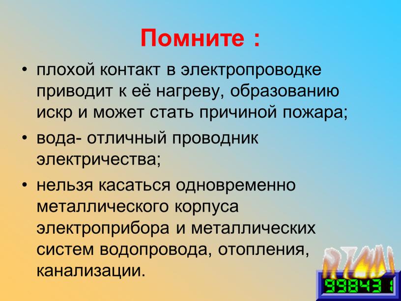 Помните : плохой контакт в электропроводке приводит к её нагреву, образованию искр и может стать причиной пожара; вода- отличный проводник электричества; нельзя касаться одновременно металлического…