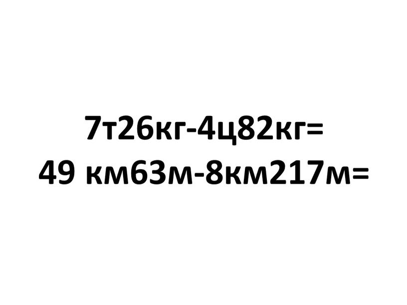 7т26кг-4ц82кг= 49 км63м-8км217м=