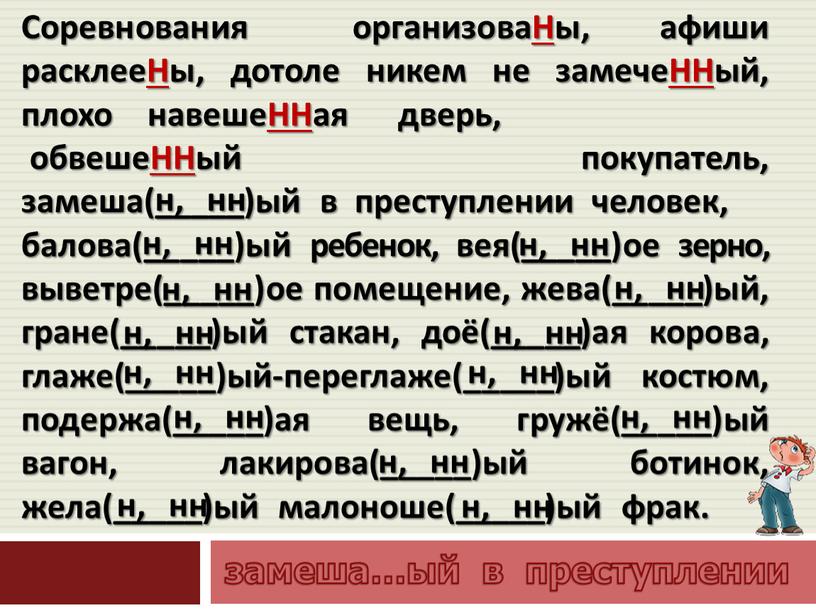 Соревнования организоваНы, афиши расклееНы, дотоле никем не замечеННый, плохо навешеННая дверь, обвешеННый покупатель, замеша(_____)ый в преступлении человек, балова(_____)ый ребенок, вея(_____)ое зерно, выветре(_____)ое помещение, жева(_____)ый, гране(_____)ый…