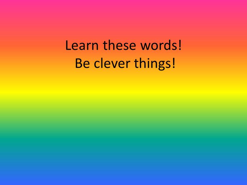 Learn these words! Be clever things!