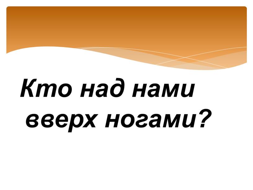 Кто над нами вверх ногами?