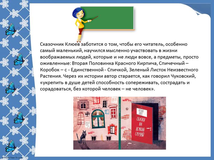 Сказочник Клюев заботится о том, чтобы его читатель, особенно самый маленький, научился мысленно участвовать в жизни воображаемых людей, которые и не люди вовсе, а предметы,…