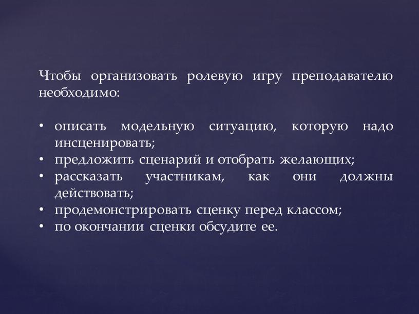 Чтобы организовать ролевую игру преподавателю необходимо: описать модельную ситуацию, которую надо инсценировать; предложить сценарий и отобрать желающих; рассказать участникам, как они должны действовать; продемонстрировать сценку…