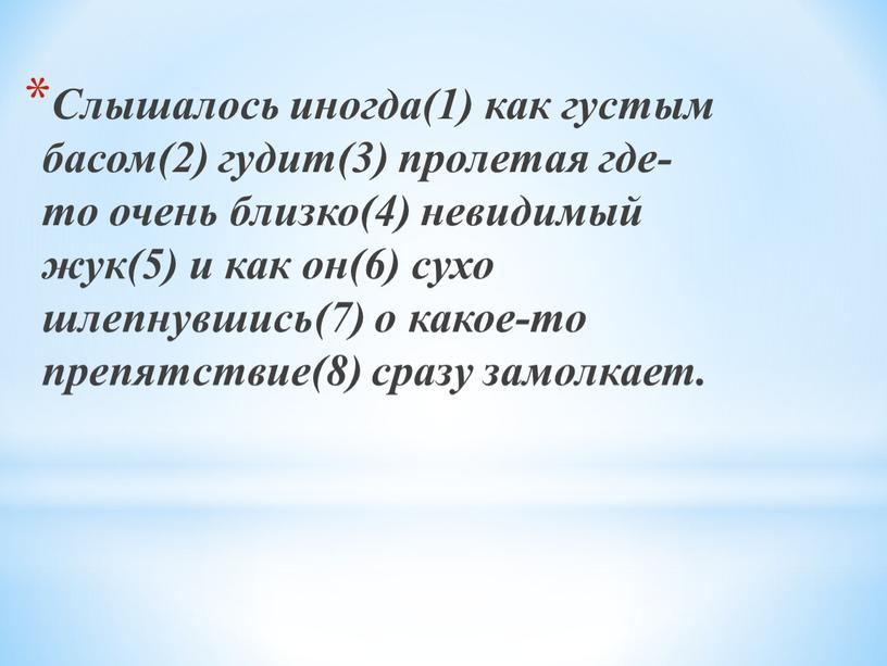 Слышалось иногда(1) как густым басом(2) гудит(3) пролетая где-то очень близко(4) невидимый жук(5) и как он(6) сухо шлепнувшись(7) о какое-то препятствие(8) сразу замолкает