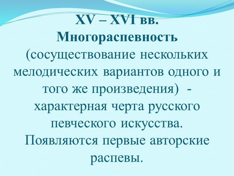 XV – XVI вв. Многораспевность (сосуществование нескольких мелодических вариантов одного и того же произведения) - характерная черта русского певческого искусства