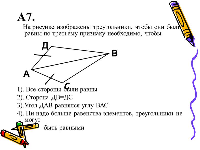 А7. На рисунке изображены треугольники, чтобы они были равны по третьему признаку необходимо, чтобы 1)