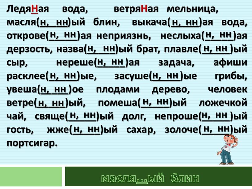 ЛедяНая вода, ветряНая мельница, масля(_____)ый блин, выкача(_____)ая вода, открове(_____)ая неприязнь, неслыха(_____)ая дерзость, назва(_____)ый брат, плавле(_____)ый сыр, нереше(_____)ая задача, афиши расклее(_____)ые, засуше(_____)ые грибы, увеша(_____)ое плодами дерево,…