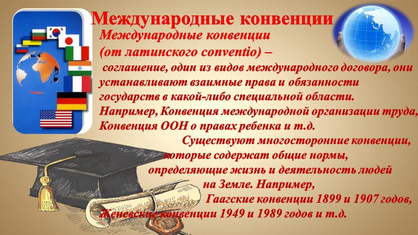 Международные конвенции (от латинского conventio) – соглашение, один из видов международного договора, они устанавливают взаимные права и обязанности государств в какой-либо специальной области