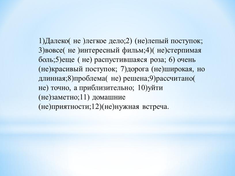 Далеко( не )легкое дело;2) (не)лепый поступок; 3)вовсе( не )интересный фильм;4)( не)стерпимая боль;5)еще ( не) распустившаяся роза; 6) очень (не)красивый поступок; 7)дорога (не)широкая, но длинная;8)проблема( не)…