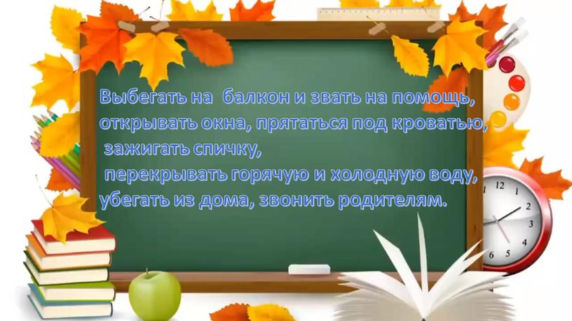 Выбегать на балкон и звать на помощь, открывать окна, прятаться под кроватью, зажигать спичку, перекрывать горячую и холодную воду, убегать из дома, звонить родителям