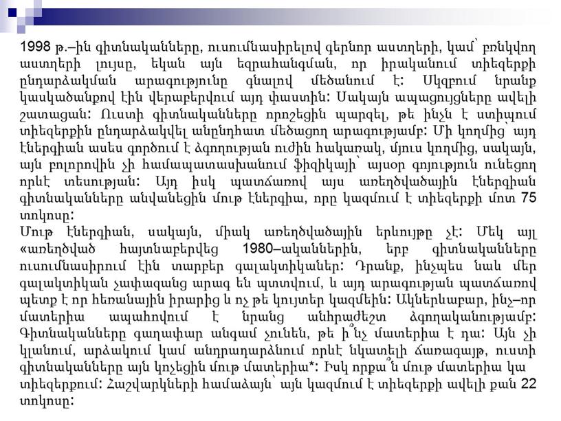 1998 թ.–ին գիտնականները, ուսումնասիրելով գերնոր աստղերի, կամ՝ բռնկվող աստղերի լույսը, եկան այն եզրահանգման, որ իրականում տիեզերքի ընդարձակման արագությունը գնալով մեծանում է։ Սկզբում նրանք կասկածանքով էին…