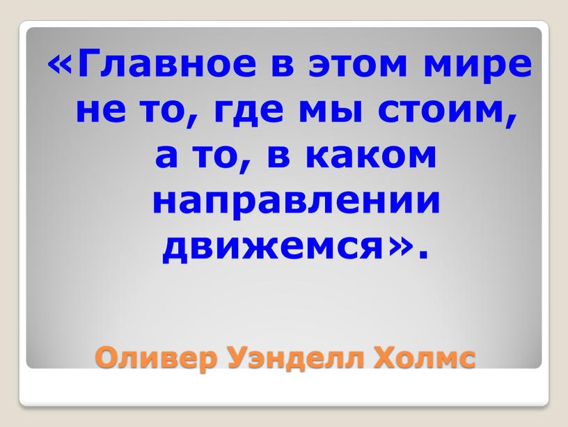 Оливер Уэнделл Холмс «Главное в этом мире не то, где мы стоим, а то, в каком направлении движемся»