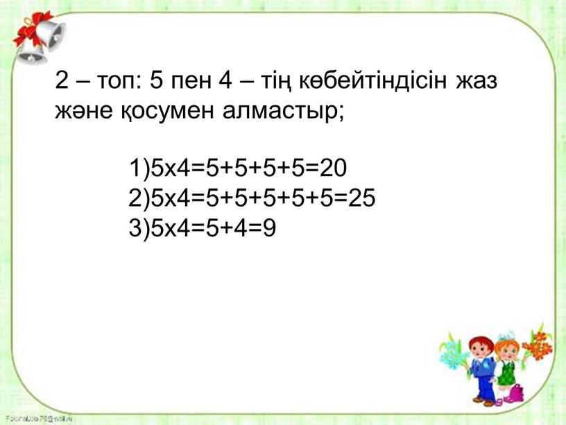 2 – топ: 5 пен 4 – тің көбейтіндісін жаз және қосумен алмастыр; 1)5х4=5+5+5+5=20 2)5х4=5+5+5+5+5=25 3)5х4=5+4=9