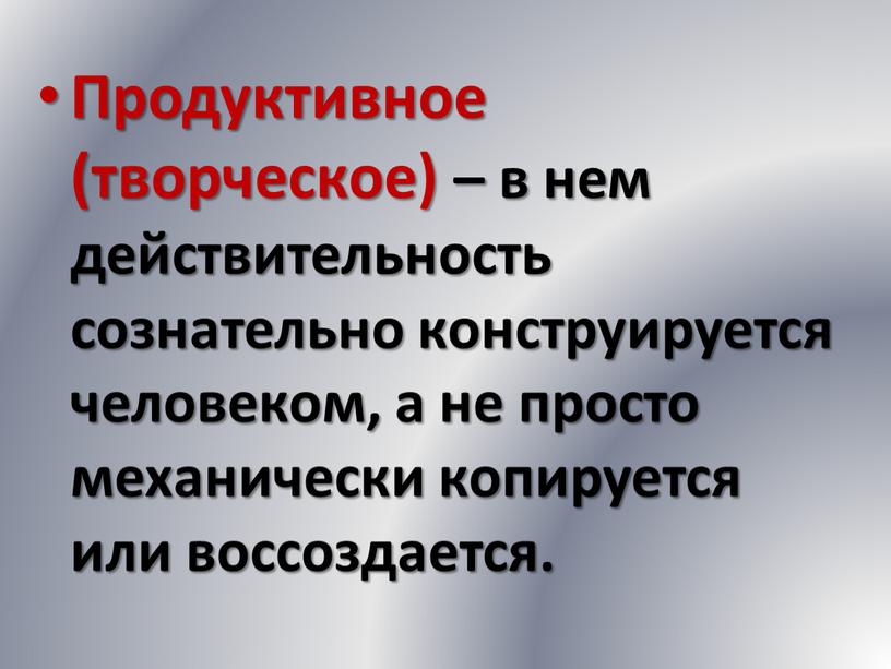 Продуктивное (творческое) – в нем действительность сознательно конструируется человеком, а не просто механически копируется или воссоздается