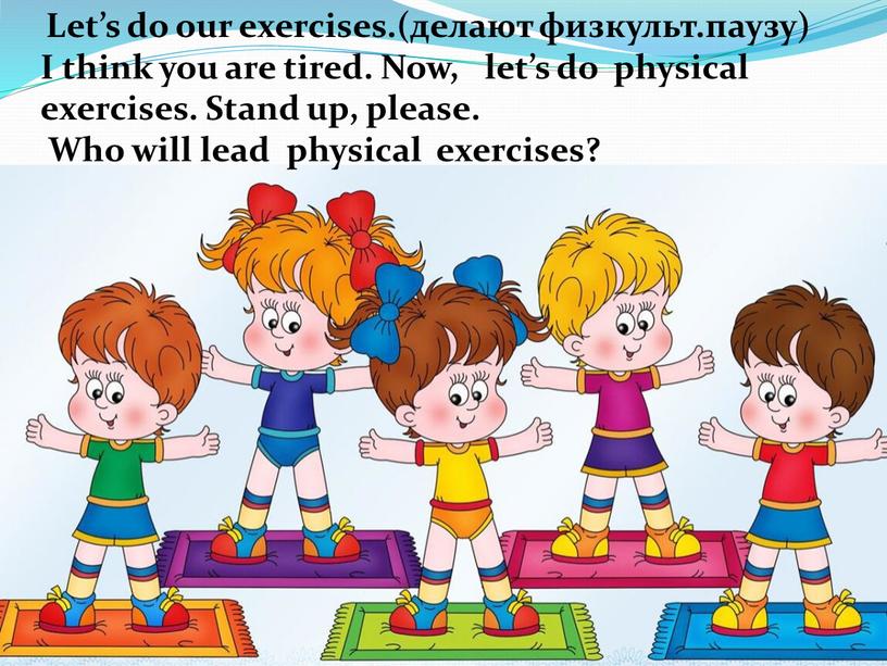 Let’s do our exercises.(делают физкульт