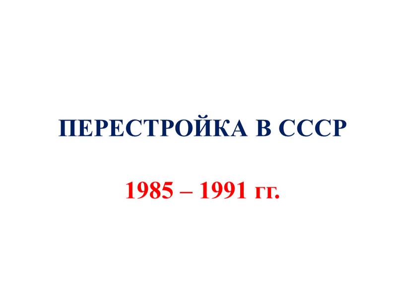 ПЕРЕСТРОЙКА В СССР 1985 – 1991 гг